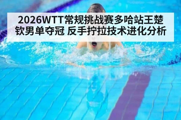 2026WTT常规挑战赛多哈站王楚钦男单夺冠 反手拧拉技术进化分析（jiuyou）