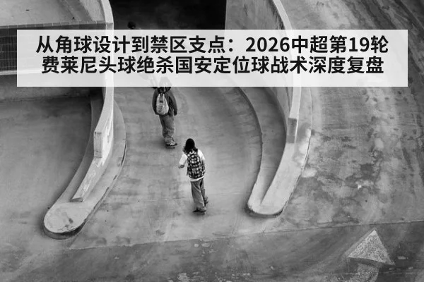 从角球设计到禁区支点：2026中超第19轮费莱尼头球绝杀国安定位球战术深度复盘 - jiuyou