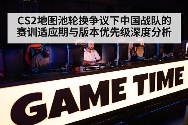 CS2地图池轮换争议下中国战队的赛训适应期与版本优先级深度分析（jiuyou）