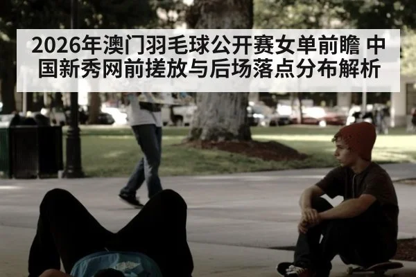 2026年澳门羽毛球公开赛女单前瞻 中国新秀网前搓放与后场落点分布解析（jiuyou）