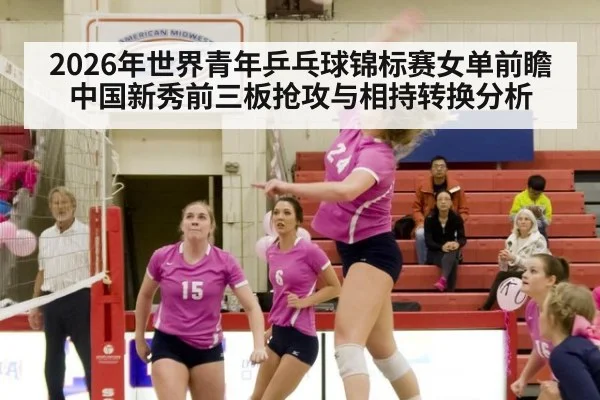 2026年世界青年乒乓球锦标赛女单前瞻 中国新秀前三板抢攻与相持转换分析（jiuyou）